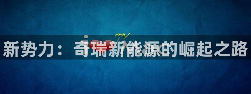 门徒娱乐注册下载安装:新势力:奇瑞新能源的崛起之路
