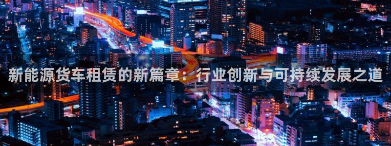 门徒娱乐 - 门徒娱乐注册app平台:新能源货车租赁的新篇章